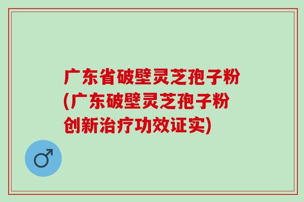 广东省破壁灵芝孢子粉(广东破壁灵芝孢子粉创新治疗功效证实)