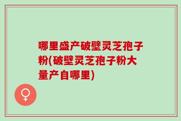 哪里盛产破壁灵芝孢子粉(破壁灵芝孢子粉大量产自哪里)