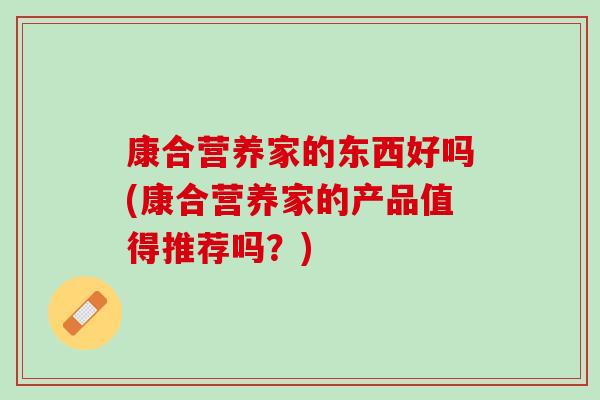 康合营养家的东西好吗(康合营养家的产品值得推荐吗?) 康合营养家的东西好吗(康合营养家的产品值得推荐吗?)