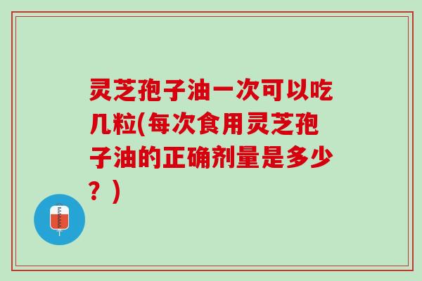 灵芝孢子油一次可以吃几粒(每次食用灵芝孢子油的正确剂量是多少？)