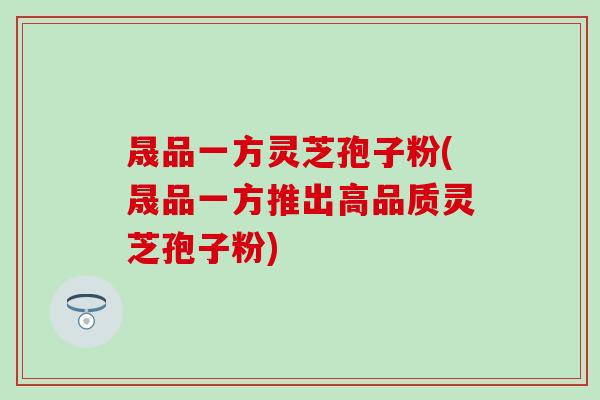 晟品一方灵芝孢子粉(晟品一方推出高品质灵芝孢子粉)