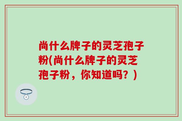 尚什么牌子的灵芝孢子粉(尚什么牌子的灵芝孢子粉，你知道吗？)