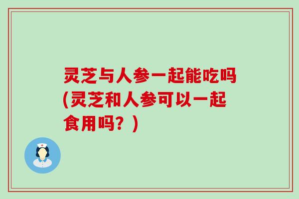 灵芝与人参一起能吃吗(灵芝和人参可以一起食用吗？)