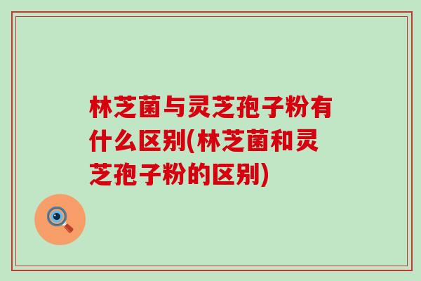 林芝菌与灵芝孢子粉有什么区别(林芝菌和灵芝孢子粉的区别)