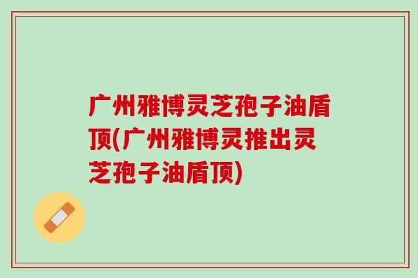 广州雅博灵芝孢子油盾顶(广州雅博灵推出灵芝孢子油盾顶)