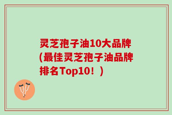 灵芝孢子油10大品牌(最佳灵芝孢子油品牌排名Top10！)