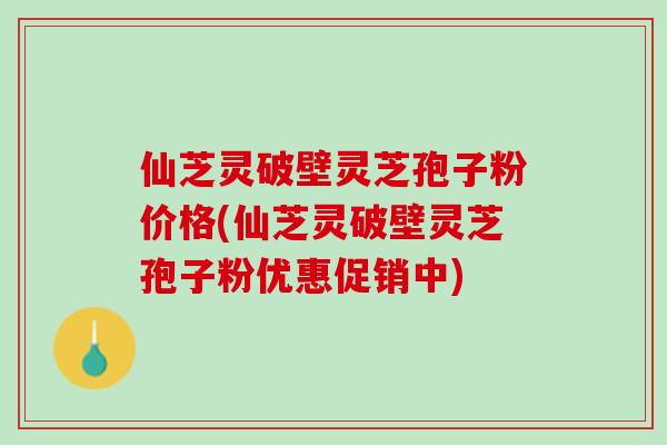 仙芝灵破壁灵芝孢子粉价格(仙芝灵破壁灵芝孢子粉优惠促销中)