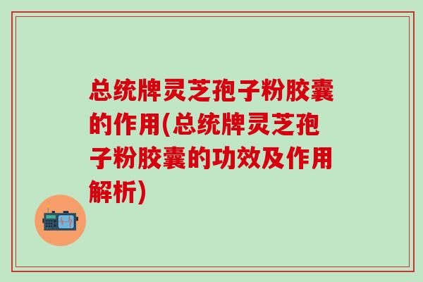 总统牌灵芝孢子粉胶囊的作用(总统牌灵芝孢子粉胶囊的功效及作用解析)