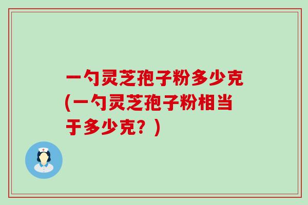 一勺灵芝孢子粉多少克(一勺灵芝孢子粉相当于多少克？)