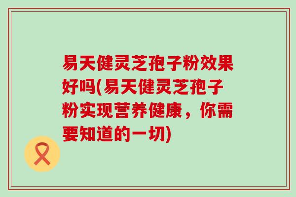 易天健灵芝孢子粉效果好吗(易天健灵芝孢子粉实现营养健康，你需要知道的一切)