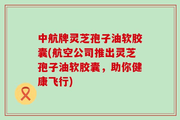 中航牌灵芝孢子油软胶囊(航空公司推出灵芝孢子油软胶囊，助你健康飞行)