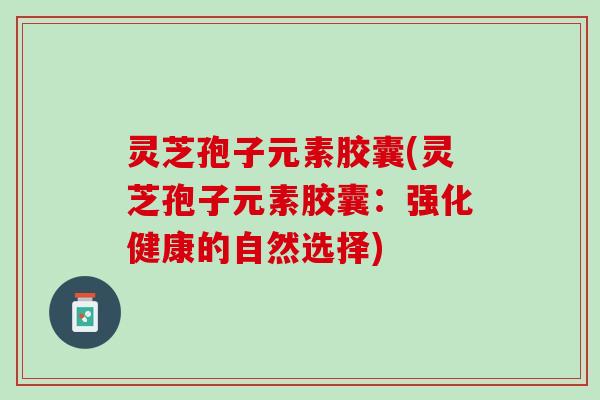灵芝孢子元素胶囊(灵芝孢子元素胶囊：强化健康的自然选择)