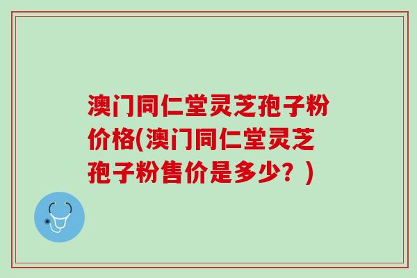 澳门同仁堂灵芝孢子粉价格(澳门同仁堂灵芝孢子粉售价是多少？)