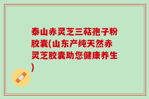 泰山赤灵芝三萜孢子粉胶囊(山东产纯天然赤灵芝胶囊助您健康养生)