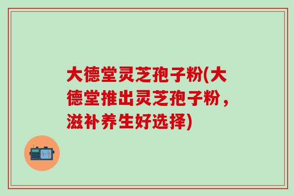 大德堂灵芝孢子粉(大德堂推出灵芝孢子粉，滋补养生好选择)