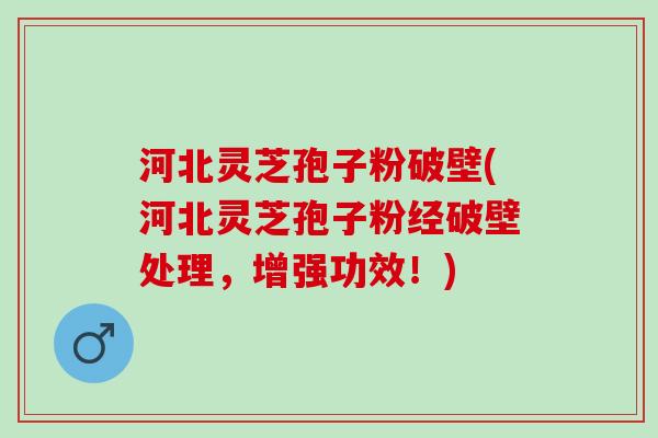 河北灵芝孢子粉破壁(河北灵芝孢子粉经破壁处理，增强功效！)