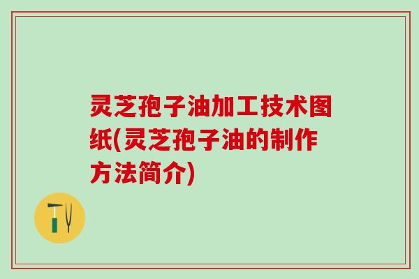 灵芝孢子油加工技术图纸(灵芝孢子油的制作方法简介)