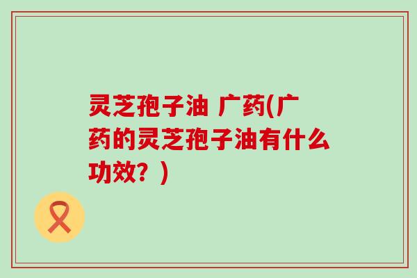 灵芝孢子油 广药(广药的灵芝孢子油有什么功效？)