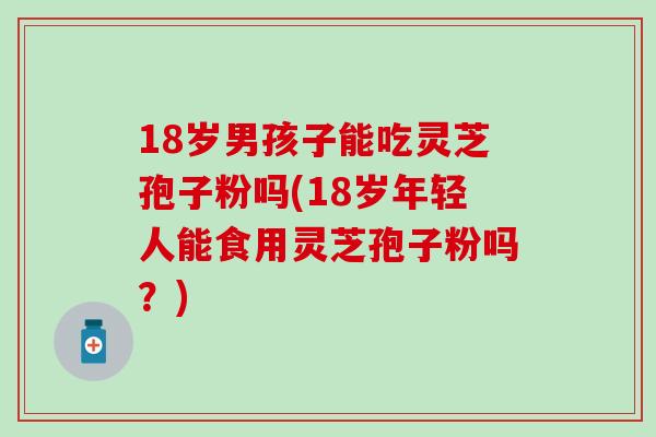 18岁男孩子能吃灵芝孢子粉吗(18岁年轻人能食用灵芝孢子粉吗？)