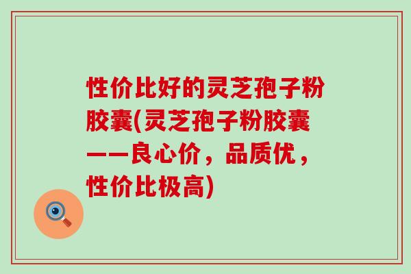 性价比好的灵芝孢子粉胶囊(灵芝孢子粉胶囊——良心价，品质优，性价比极高)