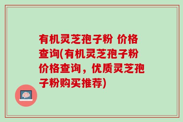 有机灵芝孢子粉 价格查询(有机灵芝孢子粉价格查询，优质灵芝孢子粉购买推荐)
