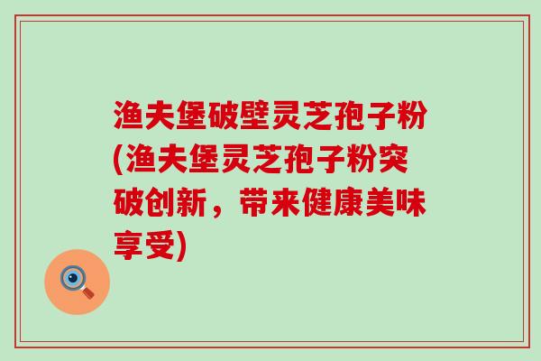 渔夫堡破壁灵芝孢子粉(渔夫堡灵芝孢子粉突破创新，带来健康美味享受)
