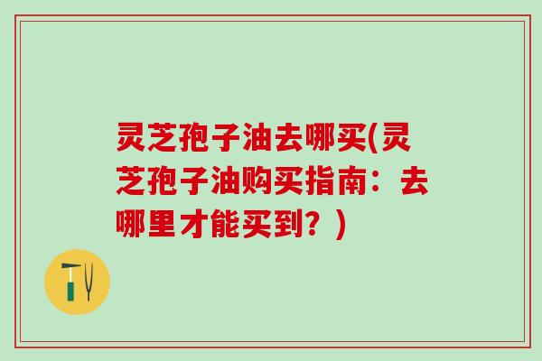 灵芝孢子油去哪买(灵芝孢子油购买指南：去哪里才能买到？)