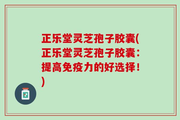 正乐堂灵芝孢子胶囊(正乐堂灵芝孢子胶囊：提高免疫力的好选择！)