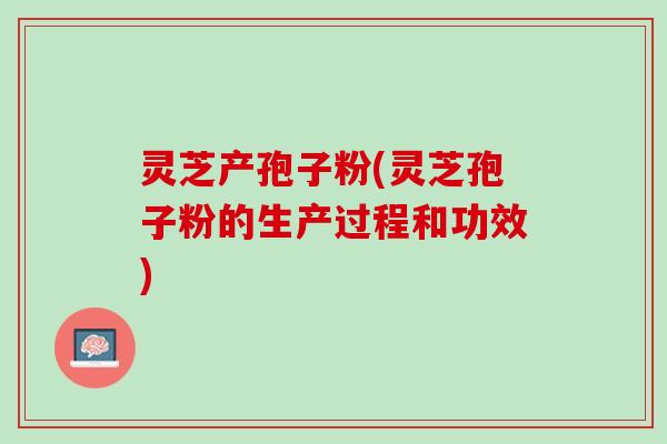 灵芝产孢子粉(灵芝孢子粉的生产过程和功效)
