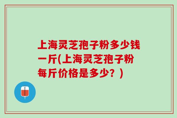 上海灵芝孢子粉多少钱一斤(上海灵芝孢子粉每斤价格是多少？)