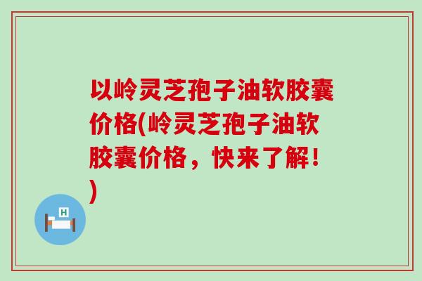 以岭灵芝孢子油软胶囊价格(岭灵芝孢子油软胶囊价格,快来了解!) 以岭灵芝孢子油软胶囊价格(岭灵芝孢子油软胶囊价格,快来了解!)