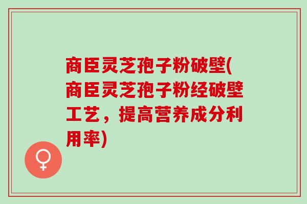 商臣灵芝孢子粉破壁(商臣灵芝孢子粉经破壁工艺，提高营养成分利用率)