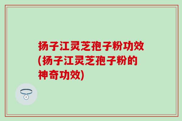 扬子江灵芝孢子粉功效(扬子江灵芝孢子粉的神奇功效)
