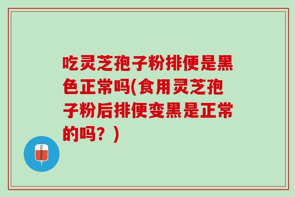 吃灵芝孢子粉排便是黑色正常吗(食用灵芝孢子粉后排便变黑是正常的吗？)