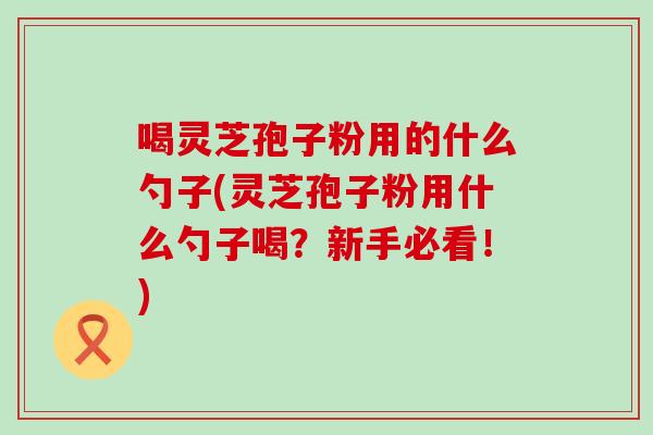 喝灵芝孢子粉用的什么勺子(灵芝孢子粉用什么勺子喝？新手必看！)