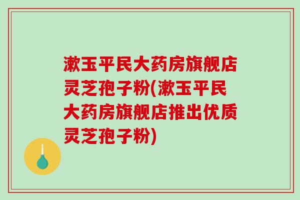 漱玉平民大药房旗舰店灵芝孢子粉(漱玉平民大药房旗舰店推出优质灵芝孢子粉)