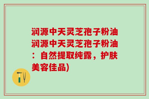 润源中天灵芝孢子粉油润源中天灵芝孢子粉油：自然提取纯露，护肤美容佳品)
