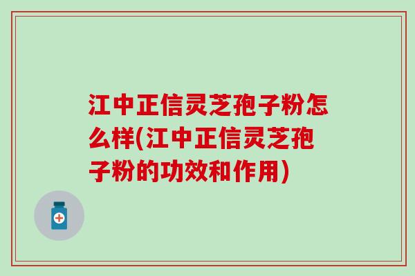 江中正信灵芝孢子粉怎么样(江中正信灵芝孢子粉的功效和作用)