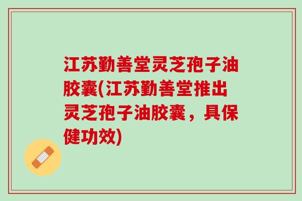江苏勤善堂灵芝孢子油胶囊(江苏勤善堂推出灵芝孢子油胶囊，具保健功效)
