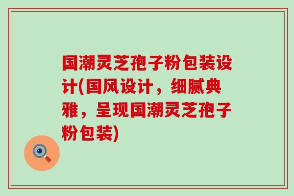 国潮灵芝孢子粉包装设计(国风设计，细腻典雅，呈现国潮灵芝孢子粉包装)