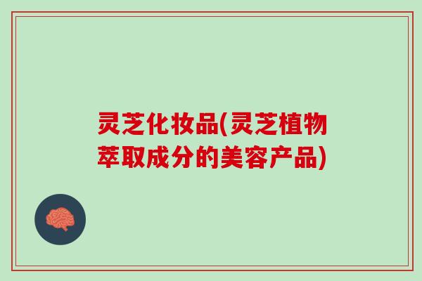 灵芝化妆品(灵芝植物萃取成分的美容产品)