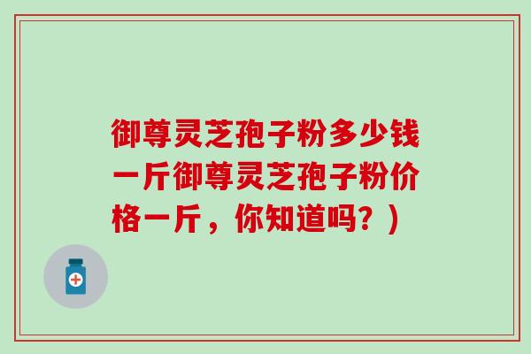 御尊灵芝孢子粉多少钱一斤御尊灵芝孢子粉价格一斤，你知道吗？)
