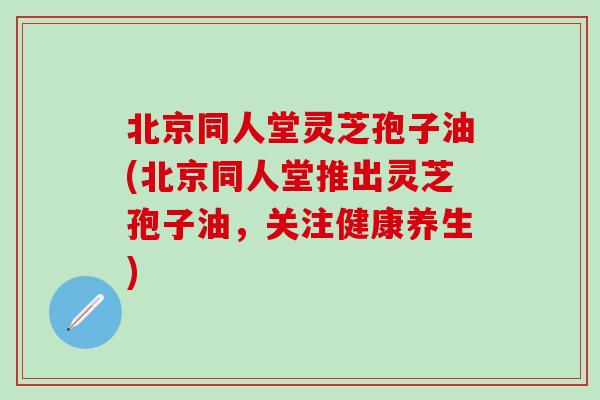 北京同人堂灵芝孢子油(北京同人堂推出灵芝孢子油，关注健康养生)
