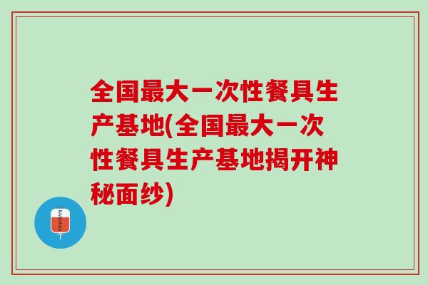 全国大一次性餐具生产基地(全国大一次性餐具生产基地揭开神秘面纱) 全国大一次性餐具生产基地(全国大一次性餐具生产基地揭开神秘面纱)