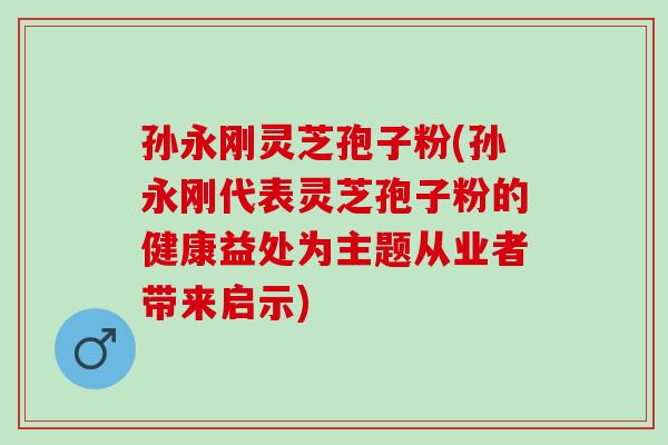 孙永刚灵芝孢子粉(孙永刚代表灵芝孢子粉的健康益处为主题从业者带来启示)