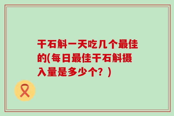 干石斛一天吃几个最佳的(每日最佳干石斛摄入量是多少个？)