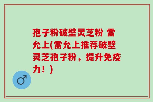 孢子粉破壁灵芝粉 雷允上(雷允上推荐破壁灵芝孢子粉，提升免疫力！)