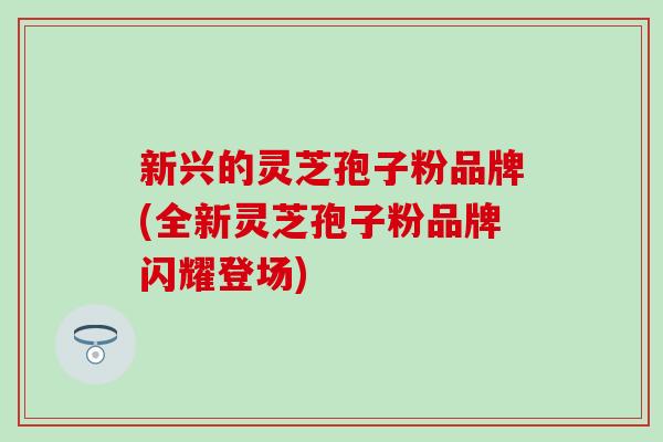 新兴的灵芝孢子粉品牌(全新灵芝孢子粉品牌闪耀登场)