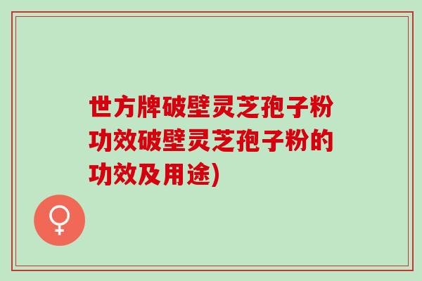 世方牌破壁灵芝孢子粉功效破壁灵芝孢子粉的功效及用途)
