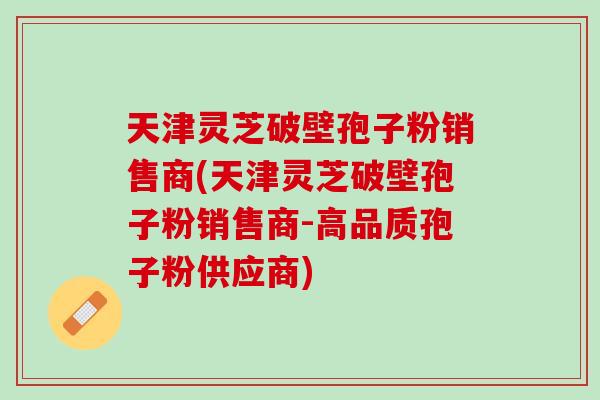 天津灵芝破壁孢子粉销售商(天津灵芝破壁孢子粉销售商-高品质孢子粉供应商)